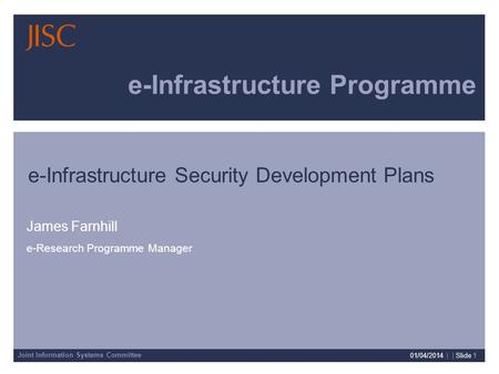 Joint Information Systems Committee 01/04/2014 | | Slide 1 e-Infrastructure Programme James Farnhill e-Research Programme Manager e-Infrastructure Security.