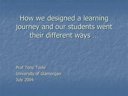 How we designed a learning journey and our students went their different ways … Prof Tony Toole University of Glamorgan July 2004.