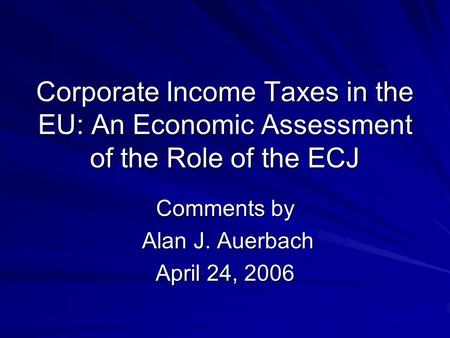 Corporate Income Taxes in the EU: An Economic Assessment of the Role of the ECJ Comments by Alan J. Auerbach Alan J. Auerbach April 24, 2006.