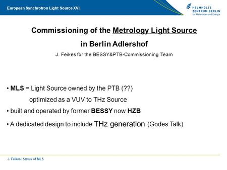 J. Feikes; Status of MLS European Synchrotron Light Source XVI. Commissioning of the Metrology Light Source in Berlin Adlershof J. Feikes for the BESSY&PTB-Commissioning.