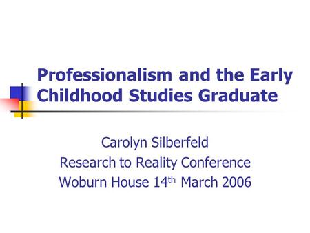 Professionalism and the Early Childhood Studies Graduate Carolyn Silberfeld Research to Reality Conference Woburn House 14 th March 2006.