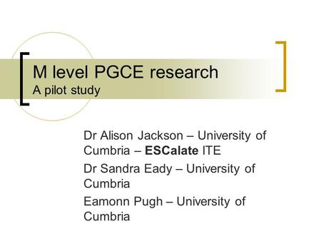 M level PGCE research A pilot study Dr Alison Jackson – University of Cumbria – ESCalate ITE Dr Sandra Eady – University of Cumbria Eamonn Pugh – University.