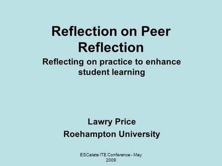 ESCalate ITE Conference - May 2009 Reflection on Peer Reflection Reflecting on practice to enhance student learning Lawry Price Roehampton University.