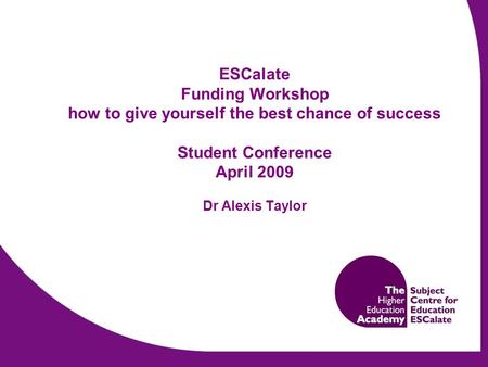 ESCalate Funding Workshop how to give yourself the best chance of success Student Conference April 2009 Dr Alexis Taylor.