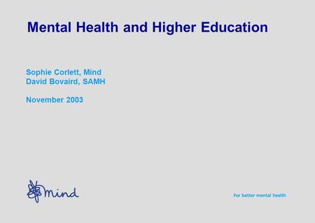 Mental Health and Higher Education Sophie Corlett, Mind David Bovaird, SAMH November 2003.