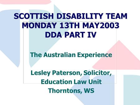 SCOTTISH DISABILITY TEAM MONDAY 13TH MAY2003 DDA PART IV The Australian Experience Lesley Paterson, Solicitor, Education Law Unit Thorntons, WS.