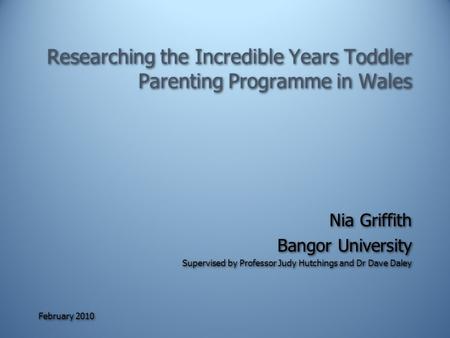 February 2010 Researching the Incredible Years Toddler Parenting Programme in Wales Nia Griffith Bangor University Supervised by Professor Judy Hutchings.