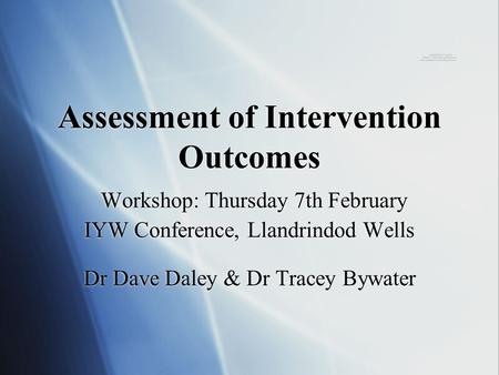 Assessment of Intervention Outcomes Workshop: Thursday 7th February IYW Conference, Llandrindod Wells Dr Dave Daley & Dr Tracey Bywater.