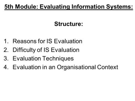 5th Module: Evaluating Information Systems: Structure: 1.Reasons for IS Evaluation 2.Difficulty of IS Evaluation 3.Evaluation Techniques 4.Evaluation in.