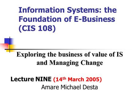 Information Systems: the Foundation of E-Business (CIS 108) Exploring the business of value of IS and Managing Change Lecture NINE (14 th March 2005)
