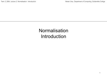 1 Term 2, 2004, Lecture 2, Normalisation - IntroductionMarian Ursu, Department of Computing, Goldsmiths College Normalisation Introduction.