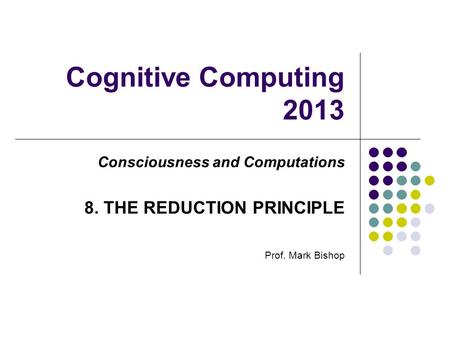 Cognitive Computing 2013 Consciousness and Computations 8. THE REDUCTION PRINCIPLE Prof. Mark Bishop.