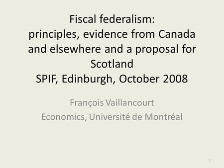 Fiscal federalism: principles, evidence from Canada and elsewhere and a proposal for Scotland SPIF, Edinburgh, October 2008 François Vaillancourt Economics,