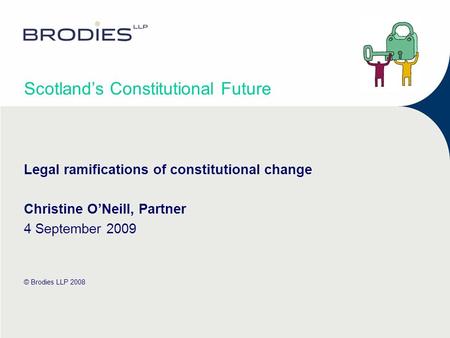 Scotlands Constitutional Future Legal ramifications of constitutional change Christine ONeill, Partner 4 September 2009 © Brodies LLP 2008.