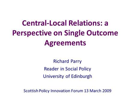 Central-Local Relations: a Perspective on Single Outcome Agreements Richard Parry Reader in Social Policy University of Edinburgh Scottish Policy Innovation.
