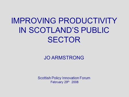 IMPROVING PRODUCTIVITY IN SCOTLANDS PUBLIC SECTOR JO ARMSTRONG Scottish Policy Innovation Forum February 29 th 2008.