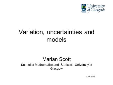 Variation, uncertainties and models Marian Scott School of Mathematics and Statistics, University of Glasgow June 2012.