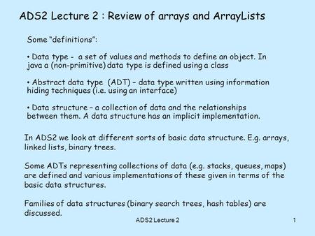 1 ADS2 Lecture 2 : Review of arrays and ArrayLists Some definitions: Data type - a set of values and methods to define an object. In java a (non-primitive)