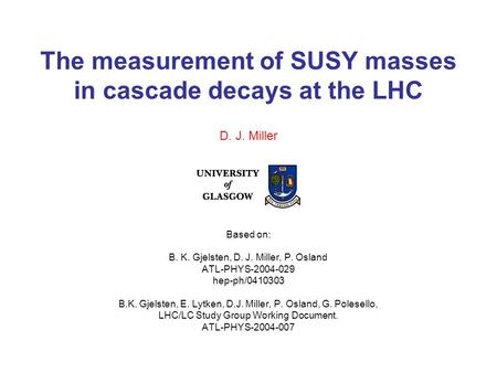 The measurement of SUSY masses in cascade decays at the LHC Based on: B. K. Gjelsten, D. J. Miller, P. Osland ATL-PHYS-2004-029 hep-ph/0410303 B.K. Gjelsten,