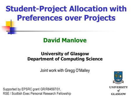 1 Student-Project Allocation with Preferences over Projects David Manlove University of Glasgow Department of Computing Science Joint work with Gregg OMalley.