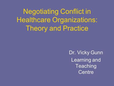 Negotiating Conflict in Healthcare Organizations: Theory and Practice Dr. Vicky Gunn Learning and Teaching Centre.