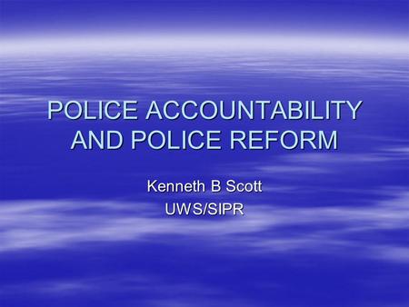 POLICE ACCOUNTABILITY AND POLICE REFORM Kenneth B Scott UWS/SIPR.