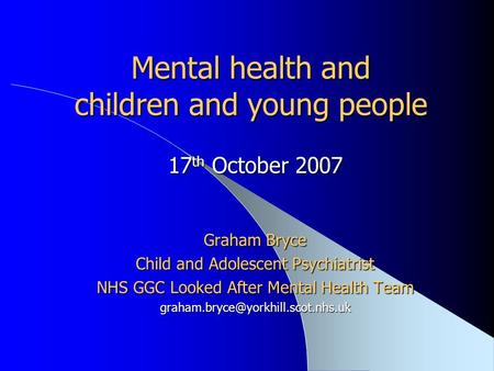 Mental health and children and young people 17 th October 2007 Graham Bryce Child and Adolescent Psychiatrist NHS GGC Looked After Mental Health Team