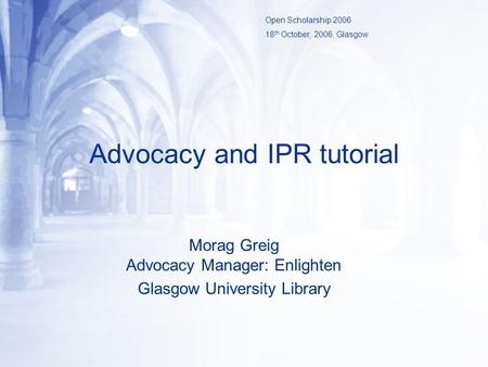 Advocacy and IPR tutorial Morag Greig Advocacy Manager: Enlighten Glasgow University Library Open Scholarship 2006 18 th October, 2006, Glasgow.