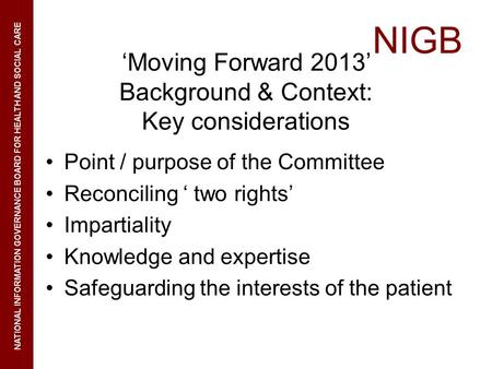 NIGB NATIONAL INFORMATION GOVERNANCE BOARD FOR HEALTH AND SOCIAL CARE Moving Forward 2013 Background & Context: Key considerations Point / purpose of the.