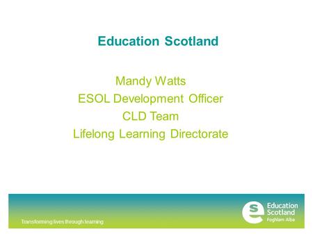 Transforming lives through learning Education Scotland Mandy Watts ESOL Development Officer CLD Team Lifelong Learning Directorate.