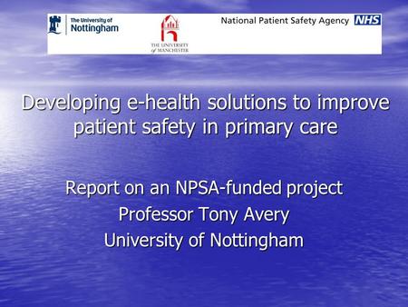 Developing e-health solutions to improve patient safety in primary care Report on an NPSA-funded project Professor Tony Avery University of Nottingham.