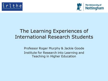 The Learning Experiences of International Research Students Professor Roger Murphy & Jackie Goode Institute for Research into Learning and Teaching in.
