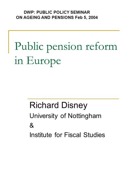 Public pension reform in Europe Richard Disney University of Nottingham & Institute for Fiscal Studies DWP: PUBLIC POLICY SEMINAR ON AGEING AND PENSIONS.