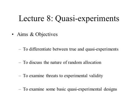 Lecture 8: Quasi-experiments Aims & Objectives –To differentiate between true and quasi-experiments –To discuss the nature of random allocation –To examine.