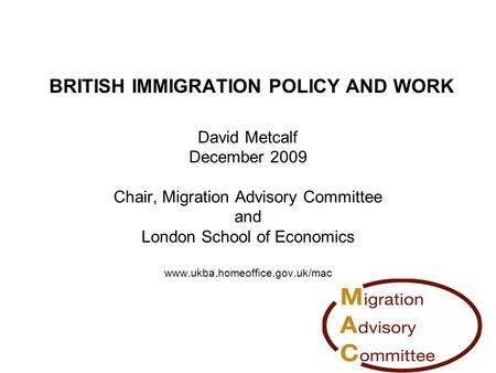 BRITISH IMMIGRATION POLICY AND WORK David Metcalf December 2009 Chair, Migration Advisory Committee and London School of Economics www.ukba.homeoffice.gov.uk/mac.