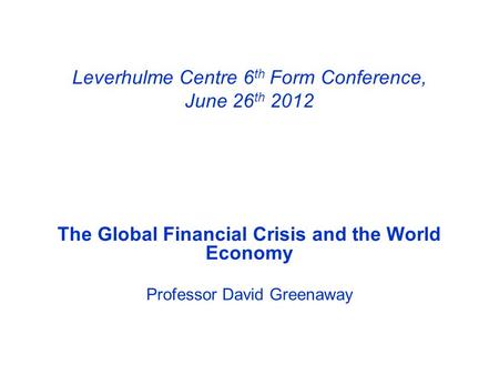 Leverhulme Centre 6 th Form Conference, June 26 th 2012 The Global Financial Crisis and the World Economy Professor David Greenaway.