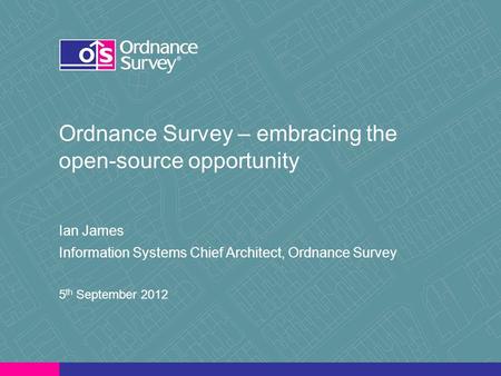 Ordnance Survey – embracing the open-source opportunity Ian James Information Systems Chief Architect, Ordnance Survey 5 th September 2012.