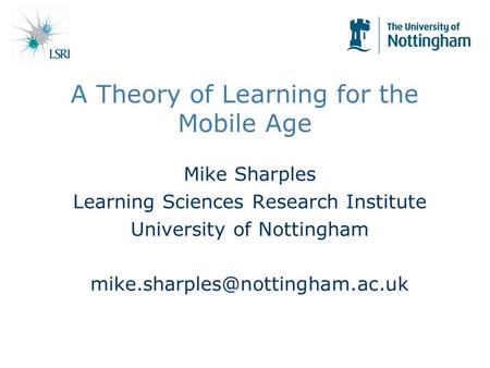 A Theory of Learning for the Mobile Age Mike Sharples Learning Sciences Research Institute University of Nottingham