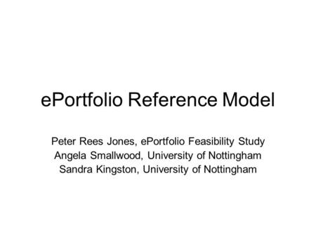 EPortfolio Reference Model Peter Rees Jones, ePortfolio Feasibility Study Angela Smallwood, University of Nottingham Sandra Kingston, University of Nottingham.