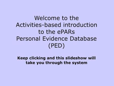 Welcome to the Activities-based introduction to the ePARs Personal Evidence Database (PED) Keep clicking and this slideshow will take you through the system.