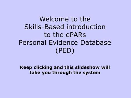 Welcome to the Skills-Based introduction to the ePARs Personal Evidence Database (PED) Keep clicking and this slideshow will take you through the system.