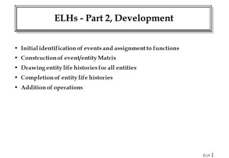 ELH 1 ELHs - Part 2, Development Initial identification of events and assignment to functions Construction of event/entity Matrix Drawing entity life histories.