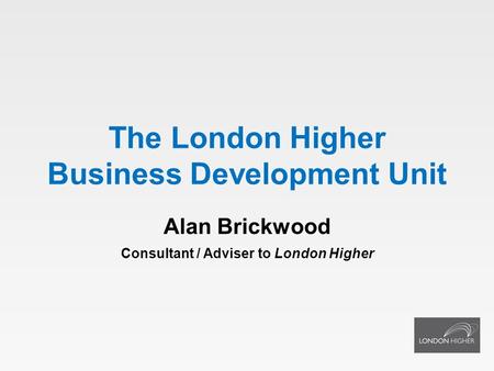 The London Higher Business Development Unit Alan Brickwood Consultant / Adviser to London Higher.