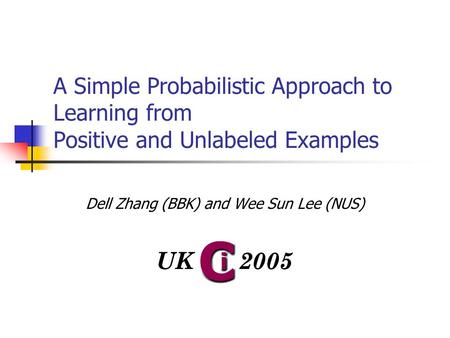 A Simple Probabilistic Approach to Learning from Positive and Unlabeled Examples Dell Zhang (BBK) and Wee Sun Lee (NUS)