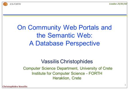 1 ICS-FORTH London 25/01/02 Christophides Vassilis On Community Web Portals and the Semantic Web: A Database Perspective Vassilis Christophides Computer.