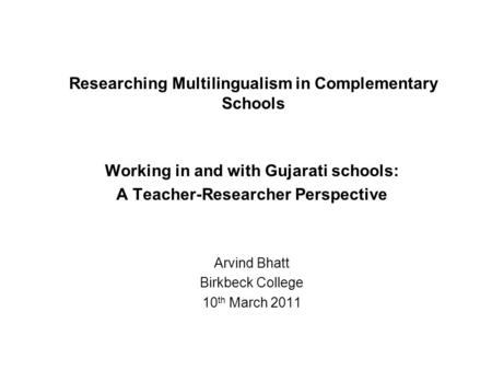 Researching Multilingualism in Complementary Schools Working in and with Gujarati schools: A Teacher-Researcher Perspective Arvind Bhatt Birkbeck College.