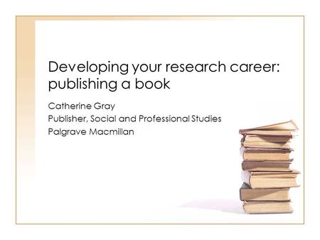 Developing your research career: publishing a book Catherine Gray Publisher, Social and Professional Studies Palgrave Macmillan.