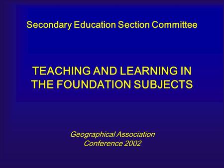 Secondary Education Section Committee TEACHING AND LEARNING IN THE FOUNDATION SUBJECTS Geographical Association Conference 2002.