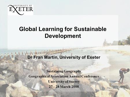 Global Learning for Sustainable Development Dr Fran Martin, University of Exeter Sustaining Geography Geographical Association Annual Conference University.