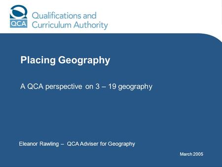 Placing Geography A QCA perspective on 3 – 19 geography Eleanor Rawling – QCA Adviser for Geography March 2005.